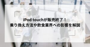 iPod touchが販売終了！乗り換え方法や、飲食業界への影響を解説 