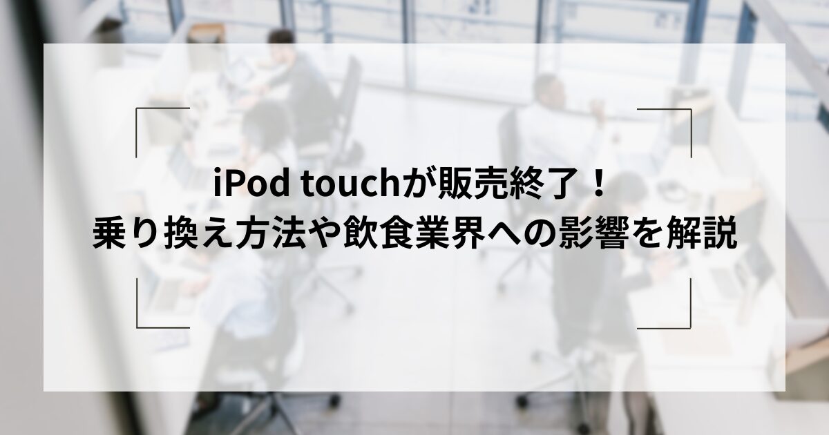 iPod touchが販売終了！乗り換え方法や、飲食業界への影響を解説 